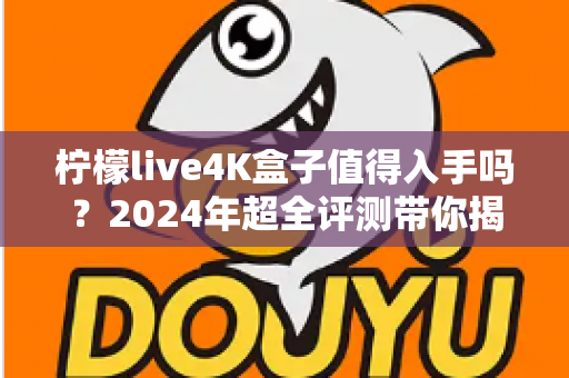 柠檬live4K盒子值得入手吗？2024年超全评测带你揭开真相，看完再决定！