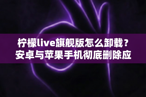柠檬live旗舰版怎么卸载?安卓与苹果手机彻底删除应用的全流程实用指南 柠檬live旗舰版怎么卸载?安卓与苹果手机彻底删除应用的全流程实用指南