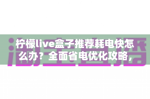 柠檬live盒子推荐耗电快怎么办？全面省电优化攻略，教你轻松延长设备续航与寿命