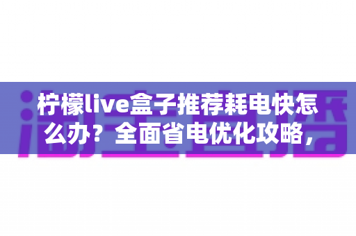 柠檬live盒子推荐耗电快怎么办？全面省电优化攻略，教你轻松延长设备续航与寿命