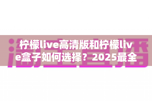 柠檬live高清版和柠檬live盒子如何选择？2025最全选购攻略：深度对比两大观影方案，帮你找到最适合的家庭娱乐伙伴