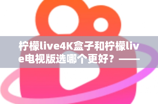 柠檬live4K盒子和柠檬live电视版选哪个更好?——深度对比评测与选购完全指南 柠檬live4K盒子和柠檬live电视版选哪个更好?——深度对比评测与选购完全指南