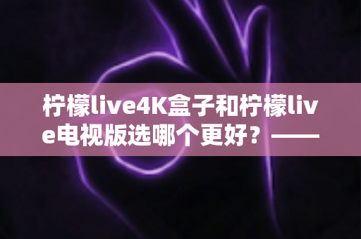 柠檬live4K盒子和柠檬live电视版选哪个更好?——深度对比评测与选购完全指南 柠檬live4K盒子和柠檬live电视版选哪个更好?——深度对比评测与选购完全指南