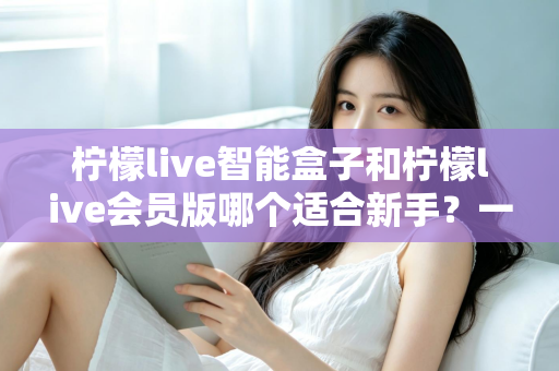 柠檬live智能盒子和柠檬live会员版哪个适合新手？一文看懂新手选购与上手全攻略