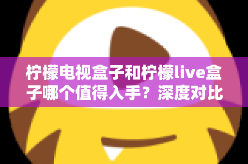 柠檬电视盒子和柠檬live盒子哪个值得入手？深度对比评测帮你选对不踩坑