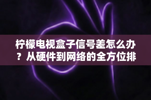 柠檬电视盒子信号差怎么办？从硬件到网络的全方位排查与优化实用指南