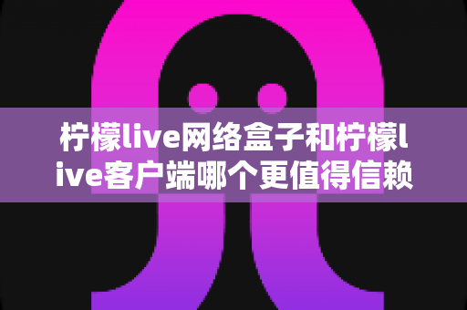 柠檬live网络盒子和柠檬live客户端哪个更值得信赖？深度对比分析与选购指南