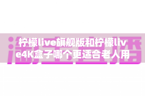 柠檬live旗舰版和柠檬live4K盒子哪个更适合老人用?深度对比助你为爸妈选对电视盒子 柠檬live旗舰版和柠檬live4K盒子哪个更适合老人用?深度对比助你为爸妈选对电视盒子