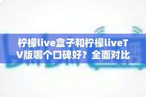 柠檬live盒子和柠檬liveTV版哪个口碑好?全面对比评测助你选对版本 柠檬live盒子和柠檬liveTV版哪个口碑好?全面对比评测助你选对版本