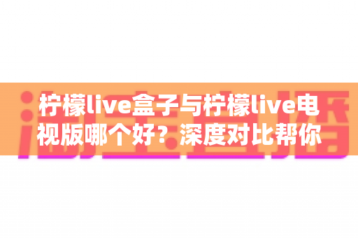 柠檬live盒子与柠檬live电视版哪个好？深度对比帮你选对版本