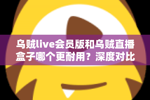 乌贼live会员版和乌贼直播盒子哪个更耐用？深度对比评测与选购避坑指南