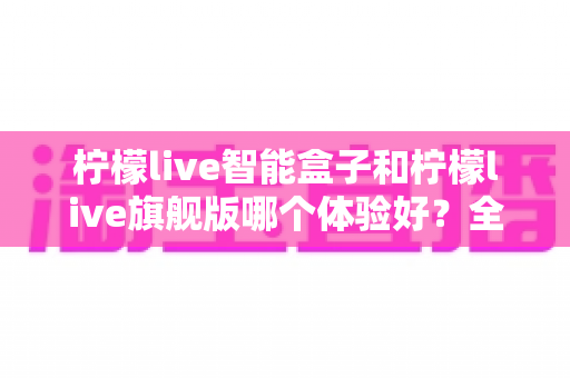 柠檬live智能盒子和柠檬live旗舰版哪个体验好？全面深度对比评测与真实选购指南