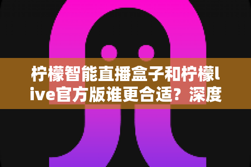 柠檬智能直播盒子和柠檬live官方版谁更合适？深度对比帮你找到最优直播方案