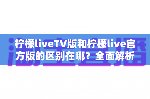 柠檬liveTV版和柠檬live官方版的区别在哪?全面解析两大版本差异与选择指南 柠檬liveTV版和柠檬live官方版的区别在哪?全面解析两大版本差异与选择指南