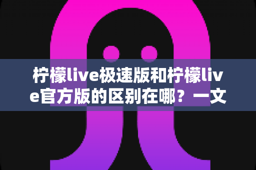 柠檬live极速版和柠檬live官方版的区别在哪？一文看懂两大版本的全方位对比与选择指南