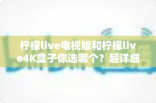 柠檬live电视版和柠檬live4K盒子你选哪个？超详细对比评测帮你一次选对不踩坑