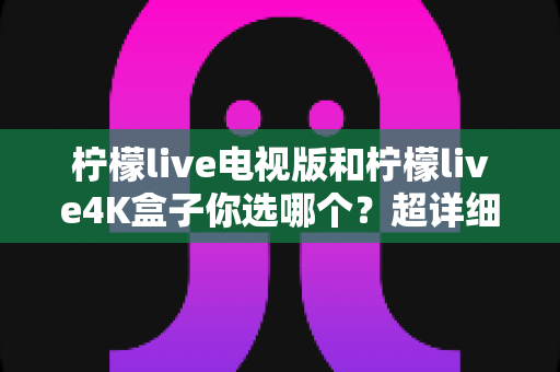 柠檬live电视版和柠檬live4K盒子你选哪个？超详细对比评测帮你一次选对不踩坑