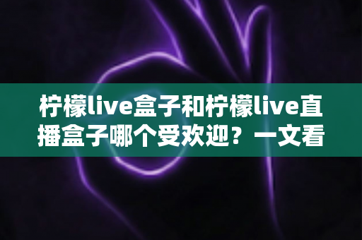 柠檬live盒子和柠檬live直播盒子哪个受欢迎？一文看懂两款设备的热度与选购指南