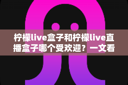 柠檬live盒子和柠檬live直播盒子哪个受欢迎？一文看懂两款设备的热度与选购指南