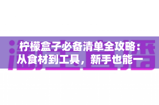 柠檬盒子必备清单全攻略:从食材到工具,新手也能一次成功的酸甜美味指南 柠檬盒子必备清单全攻略:从食材到工具,新手也能一次成功的酸甜美味指南