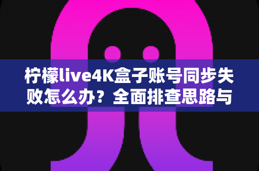 柠檬live4K盒子账号同步失败怎么办？全面排查思路与实用解决方案一次讲清