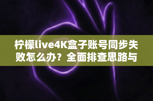 柠檬live4K盒子账号同步失败怎么办？全面排查思路与实用解决方案一次讲清