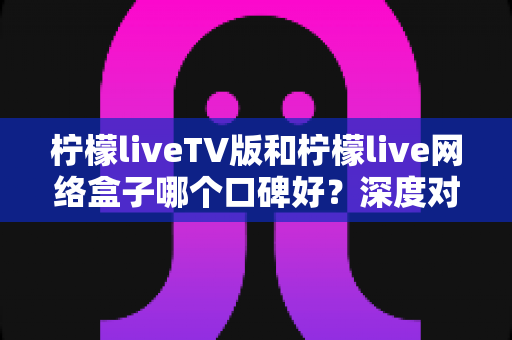 柠檬liveTV版和柠檬live网络盒子哪个口碑好?深度对比评测与真实用户口碑全解析 柠檬liveTV版和柠檬live网络盒子哪个口碑好?深度对比评测与真实用户口碑全解析