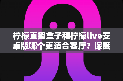 柠檬直播盒子和柠檬live安卓版哪个更适合客厅？深度对比解析，帮你找到最合适的客厅观影方案