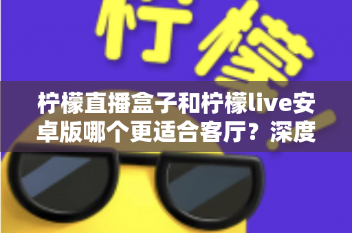 柠檬直播盒子和柠檬live安卓版哪个更适合客厅？深度对比解析，帮你找到最合适的客厅观影方案