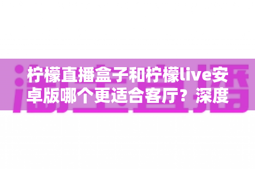 柠檬直播盒子和柠檬live安卓版哪个更适合客厅？深度对比解析，帮你找到最合适的客厅观影方案