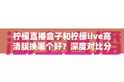 柠檬直播盒子和柠檬live高清版换哪个好？深度对比分析与实用选择指南