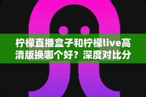柠檬直播盒子和柠檬live高清版换哪个好？深度对比分析与实用选择指南