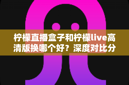 柠檬直播盒子和柠檬live高清版换哪个好？深度对比分析与实用选择指南