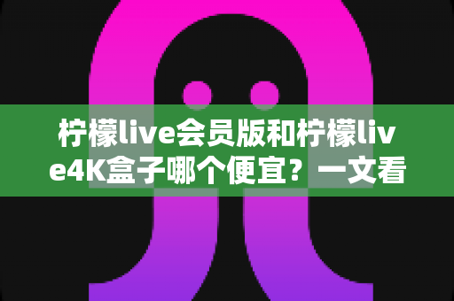 柠檬live会员版和柠檬live4K盒子哪个便宜？一文看懂价格差异与高性价比选购方案