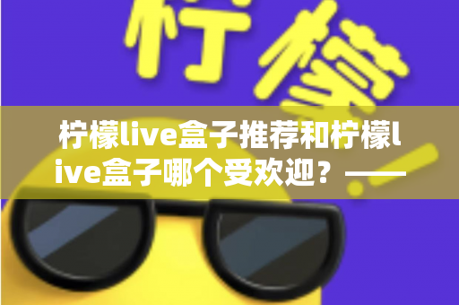 柠檬live盒子推荐和柠檬live盒子哪个受欢迎？——2025热门版本全面评测与选购指南