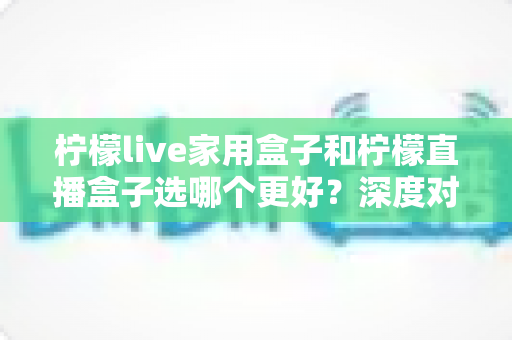 柠檬live家用盒子和柠檬直播盒子选哪个更好？深度对比帮你一次看懂