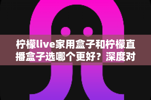 柠檬live家用盒子和柠檬直播盒子选哪个更好？深度对比帮你一次看懂
