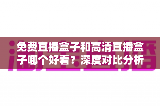 免费直播盒子和高清直播盒子哪个好看？深度对比分析帮你选出最适合自己的选择