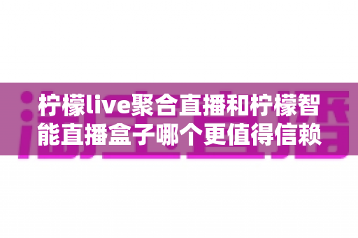 柠檬live聚合直播和柠檬智能直播盒子哪个更值得信赖？深度对比评测帮你选对直播工具不踩坑