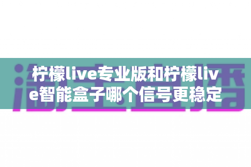 柠檬live专业版和柠檬live智能盒子哪个信号更稳定?全面深度对比评测与选购指南 柠檬live专业版和柠檬live智能盒子哪个信号更稳定?全面深度对比评测与选购指南