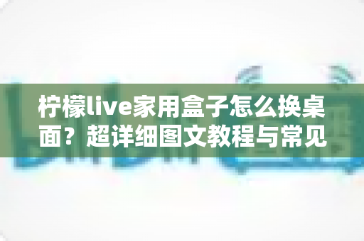 柠檬live家用盒子怎么换桌面?超详细图文教程与常见问题全解析 柠檬live家用盒子怎么换桌面?超详细图文教程与常见问题全解析