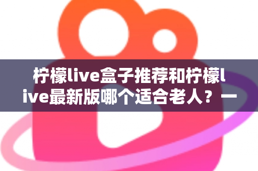 柠檬live盒子推荐和柠檬live最新版哪个适合老人?一文看懂长辈观影的最优选择方案 柠檬live盒子推荐和柠檬live最新版哪个适合老人?一文看懂长辈观影的最优选择方案