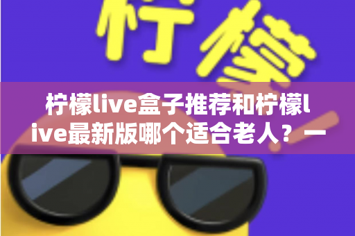 柠檬live盒子推荐和柠檬live最新版哪个适合老人?一文看懂长辈观影的最优选择方案 柠檬live盒子推荐和柠檬live最新版哪个适合老人?一文看懂长辈观影的最优选择方案