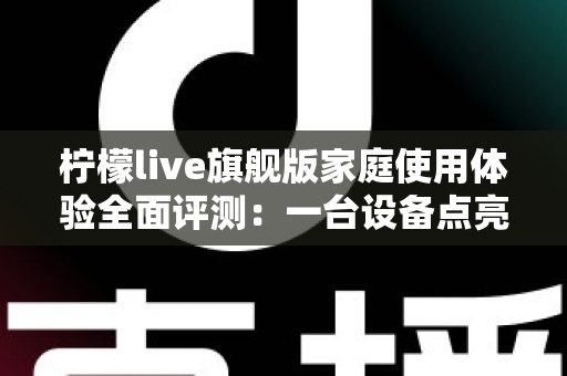柠檬live旗舰版家庭使用体验全面评测:一台设备点亮全家欢乐时光的客厅K歌神器 柠檬live旗舰版家庭使用体验全面评测:一台设备点亮全家欢乐时光的客厅K歌神器
