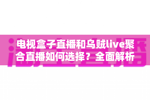 电视盒子直播和乌贼live聚合直播如何选择？全面解析两大观赛方式的差异与实用选购指南