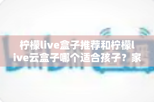 柠檬live盒子推荐和柠檬live云盒子哪个适合孩子？家长必读的选购指南与深度对比分析