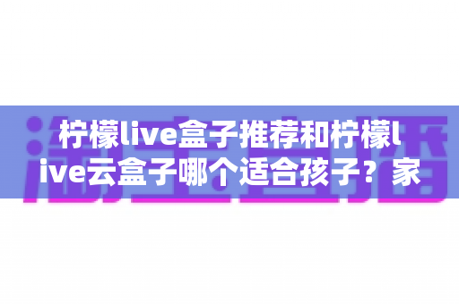 柠檬live盒子推荐和柠檬live云盒子哪个适合孩子？家长必读的选购指南与深度对比分析