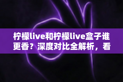 柠檬live和柠檬live盒子谁更香?深度对比全解析,看完这篇再决定不踩坑 柠檬live和柠檬live盒子谁更香?深度对比全解析,看完这篇再决定不踩坑