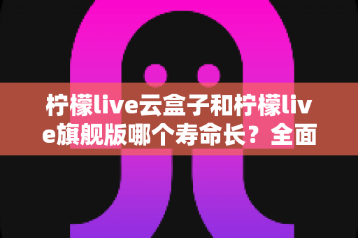 柠檬live云盒子和柠檬live旗舰版哪个寿命长?全面解析两款设备的耐用性差异与延长使用寿命的实用技巧 柠檬live云盒子和柠檬live旗舰版哪个寿命长?全面解析两款设备的耐用性差异与延长使用寿命的实用技巧