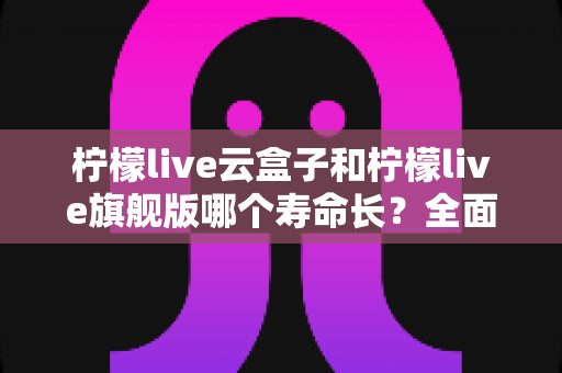 柠檬live云盒子和柠檬live旗舰版哪个寿命长？全面解析两款设备的耐用性差异与延长使用寿命的实用技巧